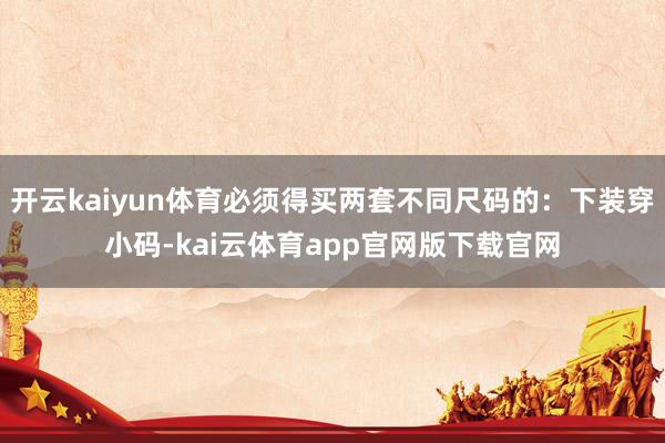 开云kaiyun体育必须得买两套不同尺码的：下装穿小码-kai云体育app官网版下载官网