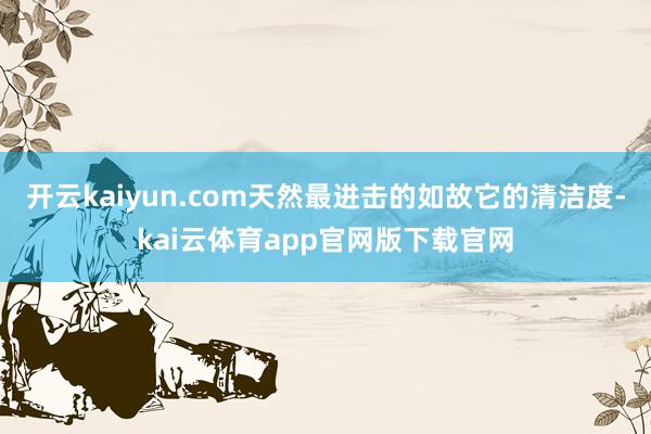开云kaiyun.com天然最进击的如故它的清洁度-kai云体育app官网版下载官网