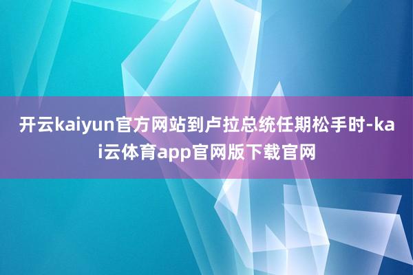 开云kaiyun官方网站到卢拉总统任期松手时-kai云体育app官网版下载官网