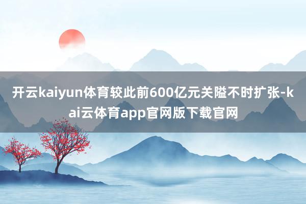 开云kaiyun体育较此前600亿元关隘不时扩张-kai云体育app官网版下载官网
