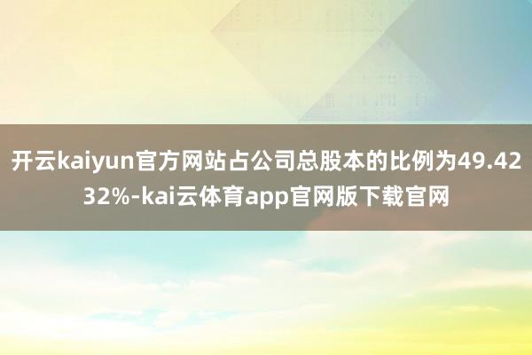 开云kaiyun官方网站占公司总股本的比例为49.4232%-kai云体育app官网版下载官网