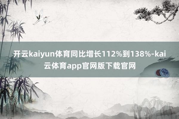 开云kaiyun体育同比增长112%到138%-kai云体育app官网版下载官网