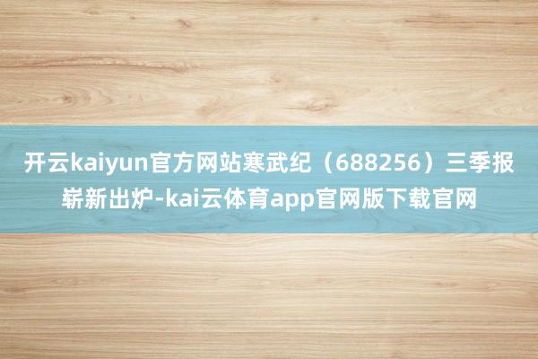 开云kaiyun官方网站寒武纪（688256）三季报崭新出炉-kai云体育app官网版下载官网