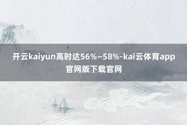 开云kaiyun高时达56%—58%-kai云体育app官网版下载官网