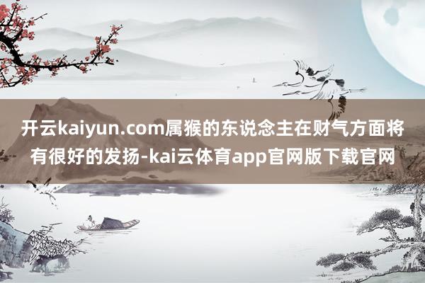开云kaiyun.com属猴的东说念主在财气方面将有很好的发扬-kai云体育app官网版下载官网