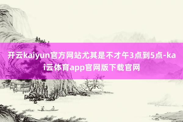 开云kaiyun官方网站尤其是不才午3点到5点-kai云体育app官网版下载官网