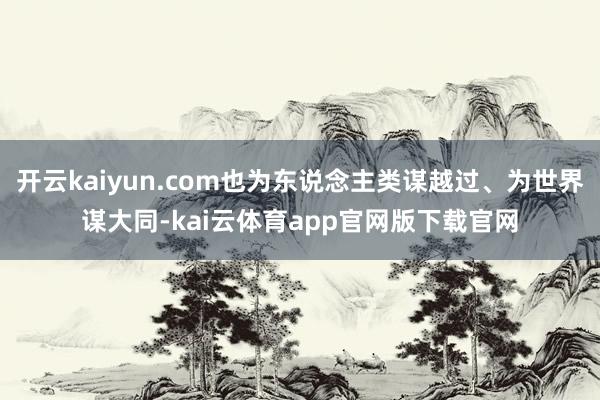 开云kaiyun.com也为东说念主类谋越过、为世界谋大同-kai云体育app官网版下载官网