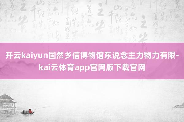 开云kaiyun固然乡信博物馆东说念主力物力有限-kai云体育app官网版下载官网