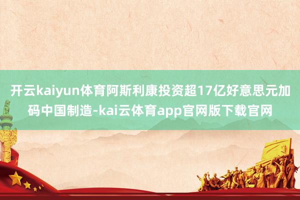 开云kaiyun体育阿斯利康投资超17亿好意思元加码中国制造-kai云体育app官网版下载官网