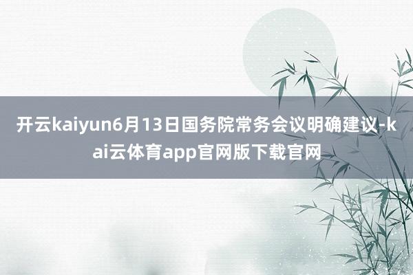 开云kaiyun6月13日国务院常务会议明确建议-kai云体育app官网版下载官网
