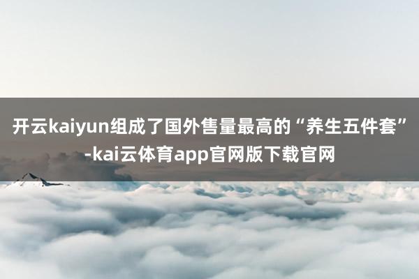开云kaiyun组成了国外售量最高的“养生五件套”-kai云体育app官网版下载官网