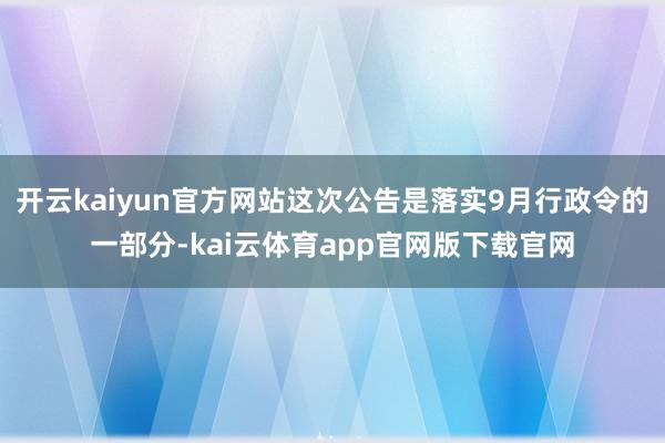 开云kaiyun官方网站这次公告是落实9月行政令的一部分-kai云体育app官网版下载官网