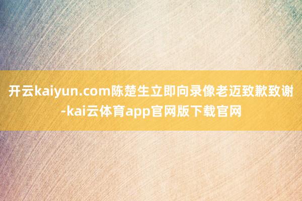开云kaiyun.com陈楚生立即向录像老迈致歉致谢-kai云体育app官网版下载官网