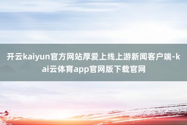 开云kaiyun官方网站厚爱上线上游新闻客户端-kai云体育app官网版下载官网