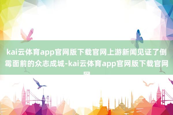 kai云体育app官网版下载官网上游新闻见证了倒霉面前的众志成城-kai云体育app官网版下载官网