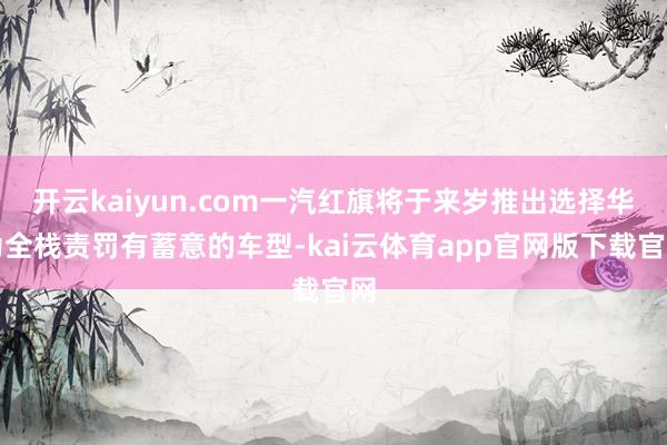 开云kaiyun.com一汽红旗将于来岁推出选择华为全栈责罚有蓄意的车型-kai云体育app官网版下载官网