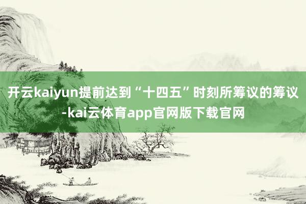 开云kaiyun提前达到“十四五”时刻所筹议的筹议-kai云体育app官网版下载官网