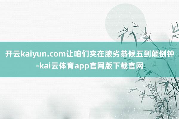 开云kaiyun.com让咱们夹在腋劣恭候五到颠倒钟-kai云体育app官网版下载官网