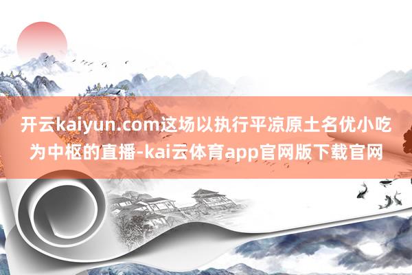 开云kaiyun.com这场以执行平凉原土名优小吃为中枢的直播-kai云体育app官网版下载官网
