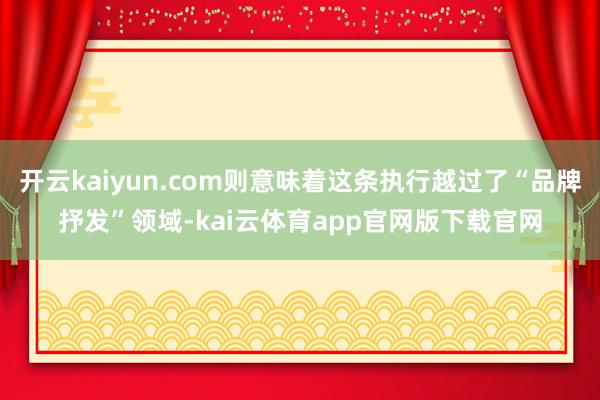 开云kaiyun.com则意味着这条执行越过了“品牌抒发”领域-kai云体育app官网版下载官网