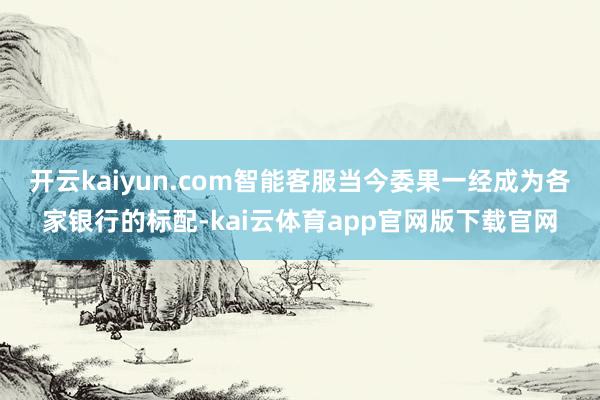 开云kaiyun.com智能客服当今委果一经成为各家银行的标配-kai云体育app官网版下载官网