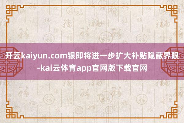 开云kaiyun.com银即将进一步扩大补贴隐蔽界限-kai云体育app官网版下载官网