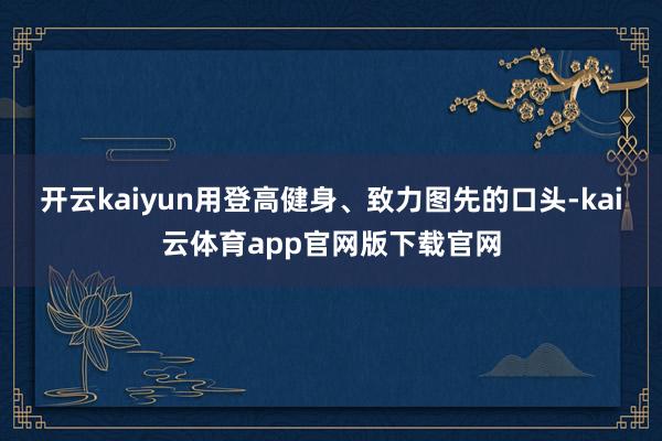 开云kaiyun用登高健身、致力图先的口头-kai云体育app官网版下载官网