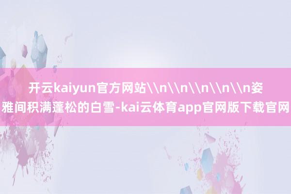 开云kaiyun官方网站\n\n\n\n\n姿雅间积满蓬松的白雪-kai云体育app官网版下载官网