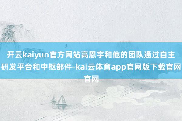开云kaiyun官方网站高恩宇和他的团队通过自主研发平台和中枢部件-kai云体育app官网版下载官网