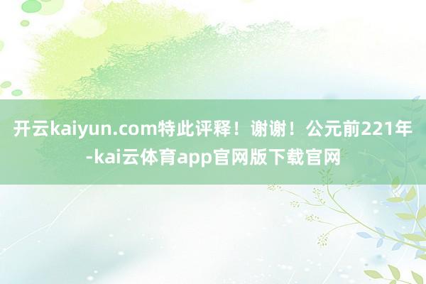 开云kaiyun.com特此评释！谢谢！公元前221年-kai云体育app官网版下载官网
