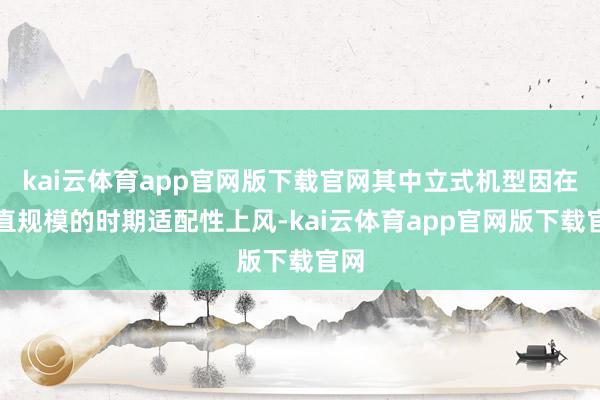 kai云体育app官网版下载官网其中立式机型因在垂直规模的时期适配性上风-kai云体育app官网版下载官网