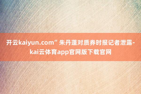 开云kaiyun.com”朱丹蓬对质券时报记者泄露-kai云体育app官网版下载官网