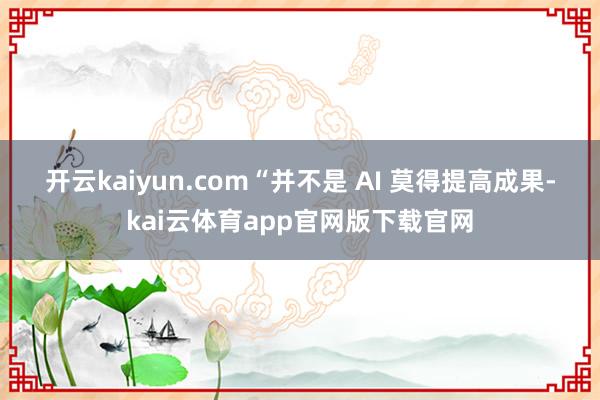 开云kaiyun.com　　“并不是 AI 莫得提高成果-kai云体育app官网版下载官网